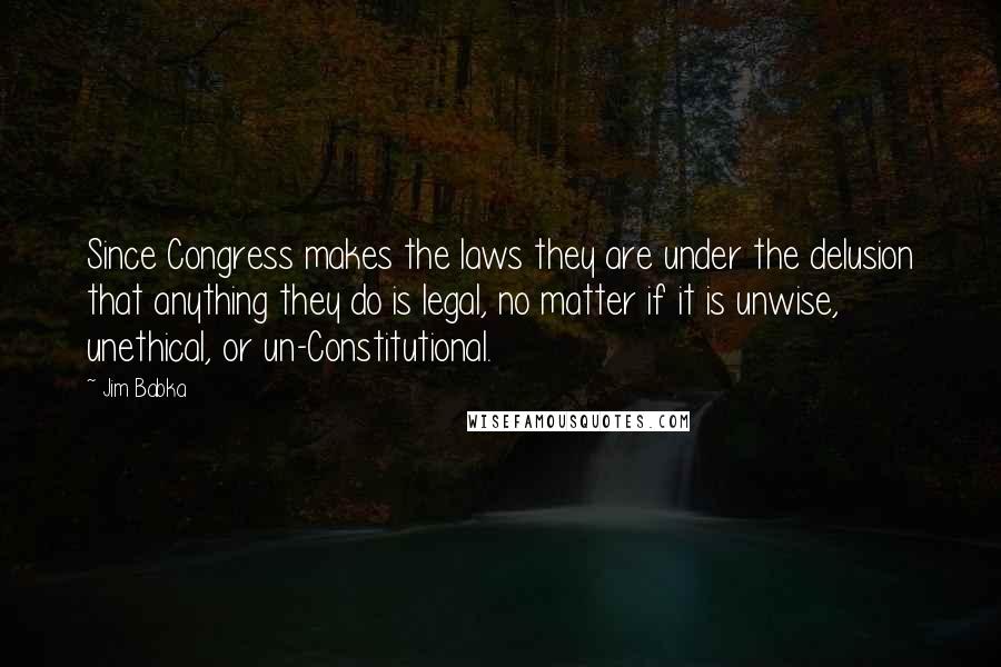 Jim Babka Quotes: Since Congress makes the laws they are under the delusion that anything they do is legal, no matter if it is unwise, unethical, or un-Constitutional.