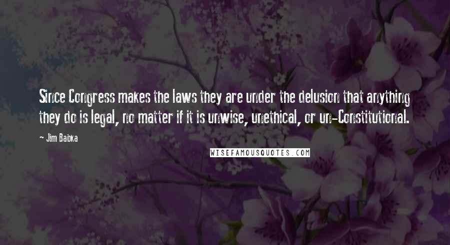 Jim Babka Quotes: Since Congress makes the laws they are under the delusion that anything they do is legal, no matter if it is unwise, unethical, or un-Constitutional.
