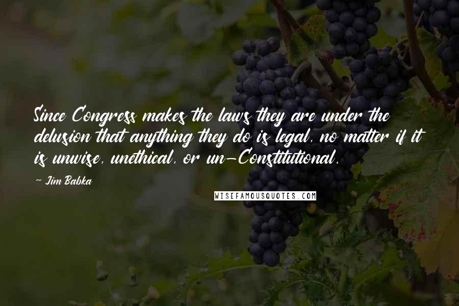 Jim Babka Quotes: Since Congress makes the laws they are under the delusion that anything they do is legal, no matter if it is unwise, unethical, or un-Constitutional.