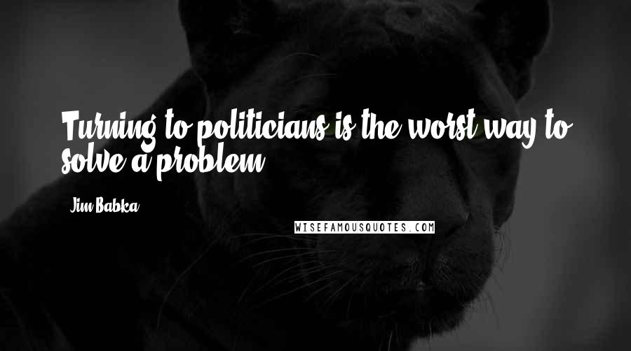 Jim Babka Quotes: Turning to politicians is the worst way to solve a problem.