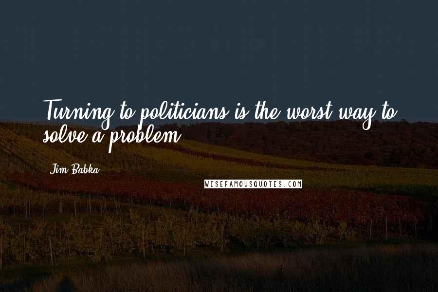 Jim Babka Quotes: Turning to politicians is the worst way to solve a problem.