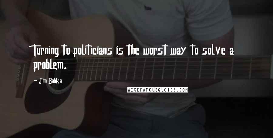 Jim Babka Quotes: Turning to politicians is the worst way to solve a problem.