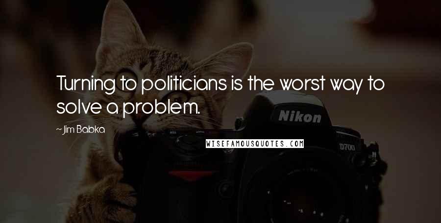 Jim Babka Quotes: Turning to politicians is the worst way to solve a problem.