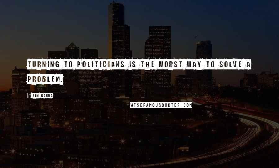 Jim Babka Quotes: Turning to politicians is the worst way to solve a problem.