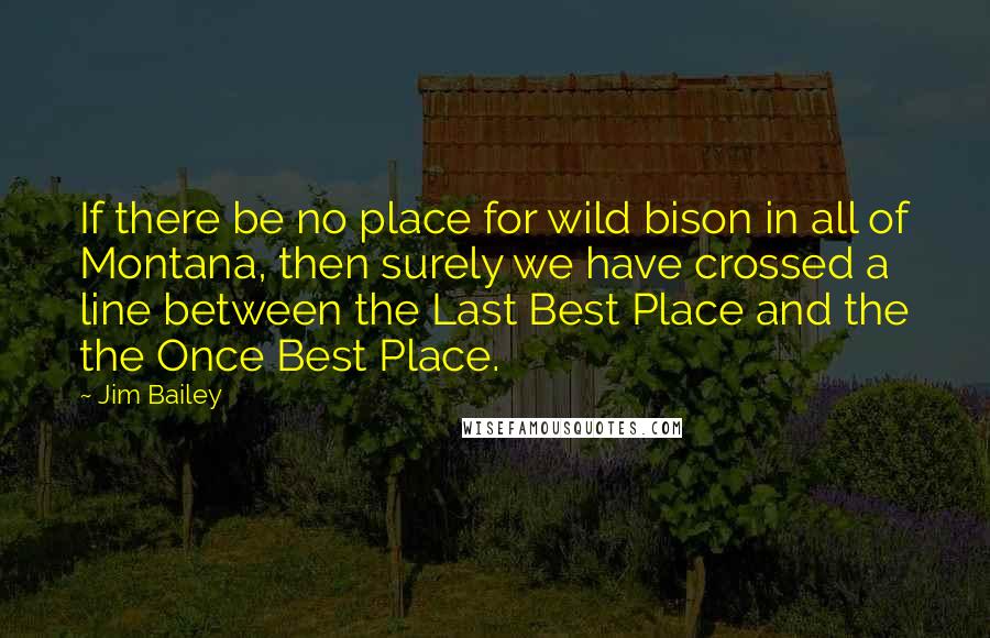 Jim Bailey Quotes: If there be no place for wild bison in all of Montana, then surely we have crossed a line between the Last Best Place and the the Once Best Place.