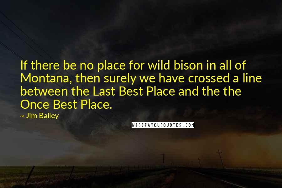 Jim Bailey Quotes: If there be no place for wild bison in all of Montana, then surely we have crossed a line between the Last Best Place and the the Once Best Place.