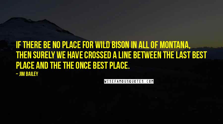 Jim Bailey Quotes: If there be no place for wild bison in all of Montana, then surely we have crossed a line between the Last Best Place and the the Once Best Place.