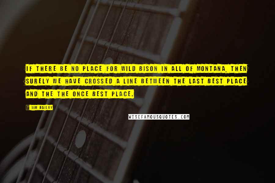 Jim Bailey Quotes: If there be no place for wild bison in all of Montana, then surely we have crossed a line between the Last Best Place and the the Once Best Place.