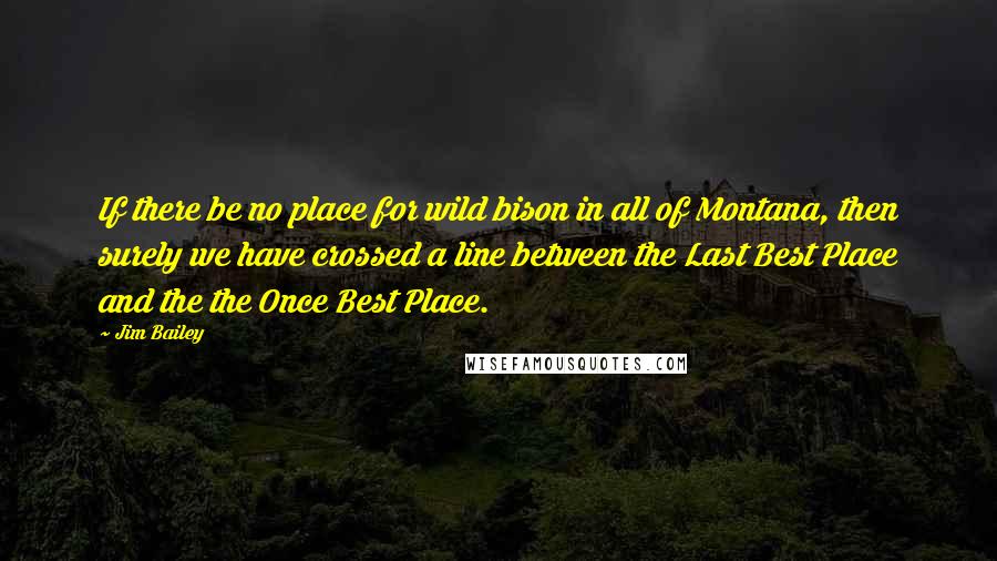 Jim Bailey Quotes: If there be no place for wild bison in all of Montana, then surely we have crossed a line between the Last Best Place and the the Once Best Place.