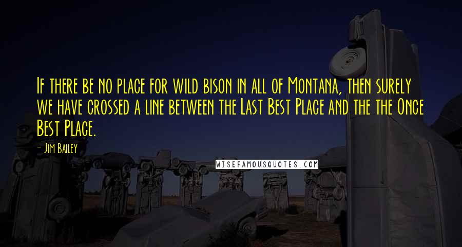 Jim Bailey Quotes: If there be no place for wild bison in all of Montana, then surely we have crossed a line between the Last Best Place and the the Once Best Place.