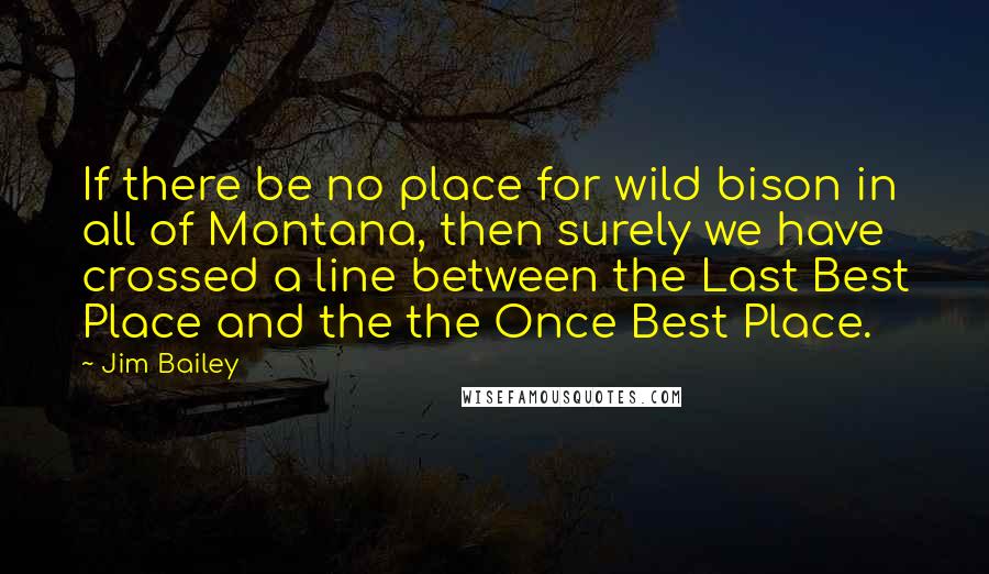 Jim Bailey Quotes: If there be no place for wild bison in all of Montana, then surely we have crossed a line between the Last Best Place and the the Once Best Place.