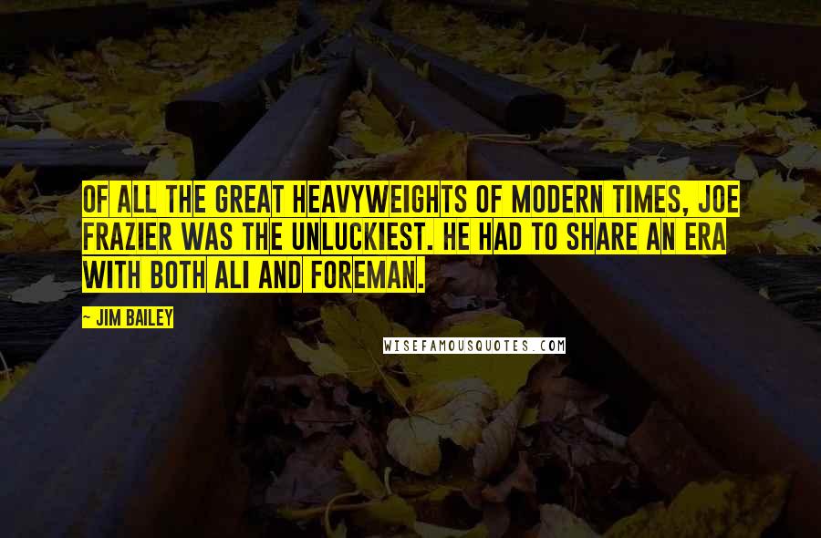 Jim Bailey Quotes: Of all the great heavyweights of modern times, Joe Frazier was the unluckiest. He had to share an era with both Ali and Foreman.