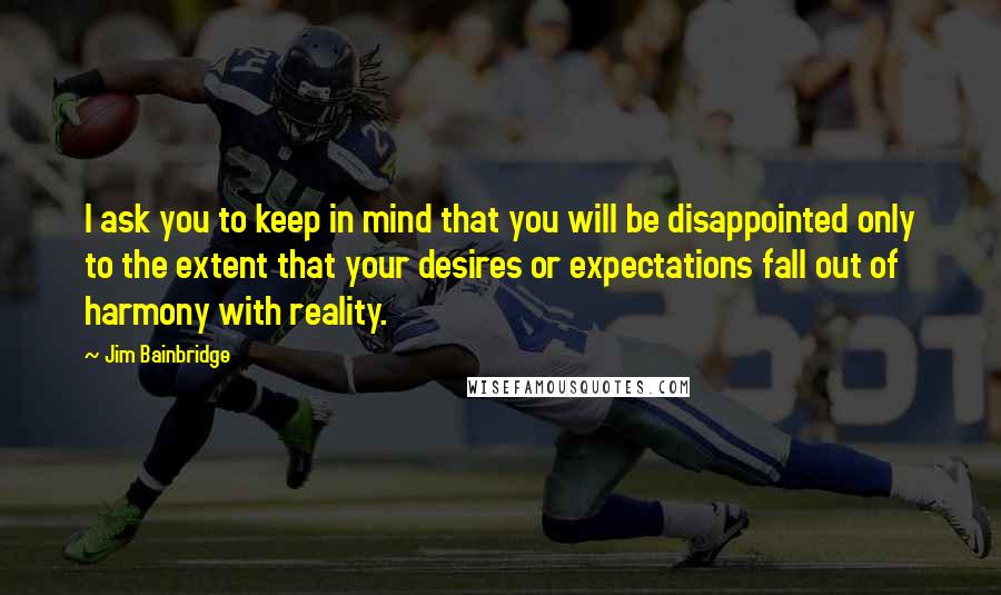 Jim Bainbridge Quotes: I ask you to keep in mind that you will be disappointed only to the extent that your desires or expectations fall out of harmony with reality.