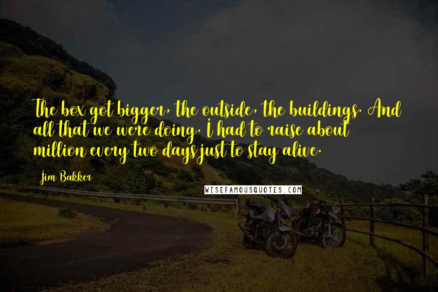 Jim Bakker Quotes: The box got bigger, the outside, the buildings. And all that we were doing. I had to raise about $1 million every two days just to stay alive.