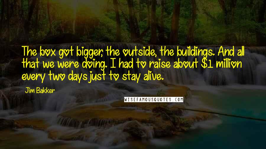 Jim Bakker Quotes: The box got bigger, the outside, the buildings. And all that we were doing. I had to raise about $1 million every two days just to stay alive.