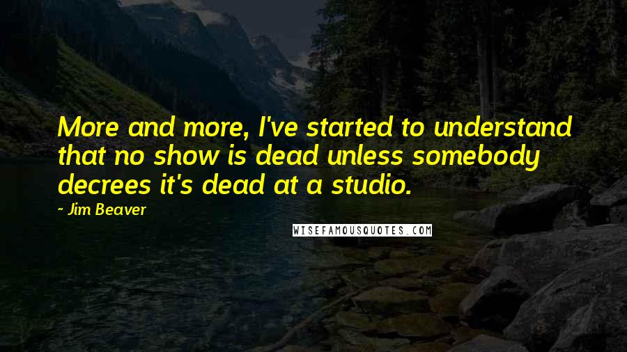 Jim Beaver Quotes: More and more, I've started to understand that no show is dead unless somebody decrees it's dead at a studio.