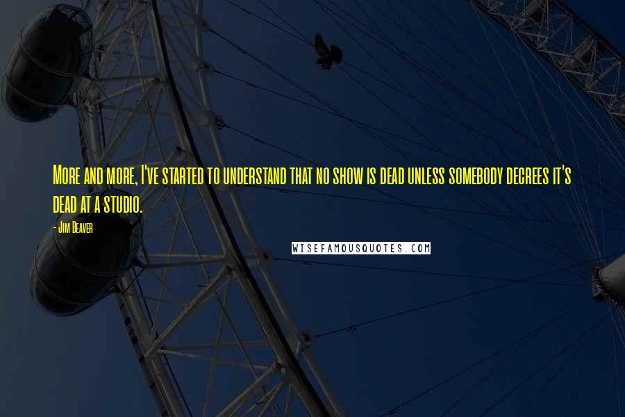 Jim Beaver Quotes: More and more, I've started to understand that no show is dead unless somebody decrees it's dead at a studio.