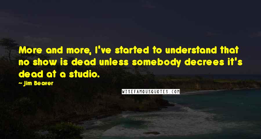 Jim Beaver Quotes: More and more, I've started to understand that no show is dead unless somebody decrees it's dead at a studio.