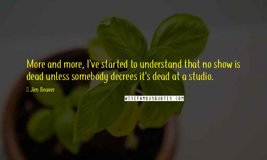 Jim Beaver Quotes: More and more, I've started to understand that no show is dead unless somebody decrees it's dead at a studio.