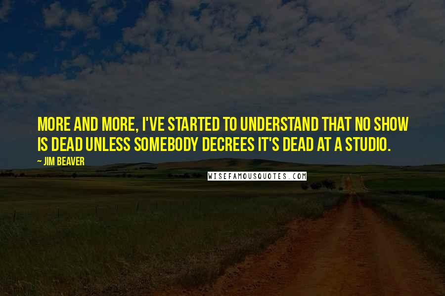Jim Beaver Quotes: More and more, I've started to understand that no show is dead unless somebody decrees it's dead at a studio.
