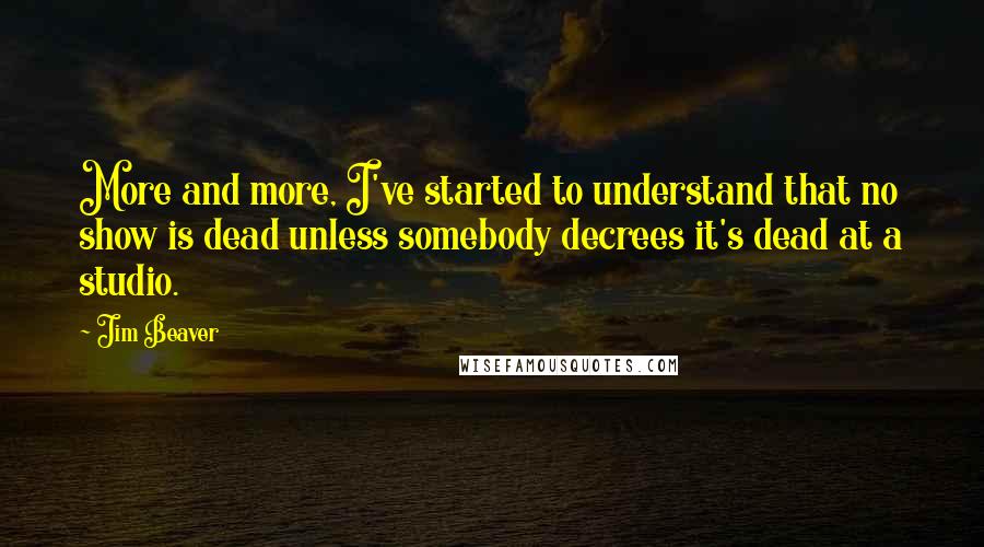 Jim Beaver Quotes: More and more, I've started to understand that no show is dead unless somebody decrees it's dead at a studio.