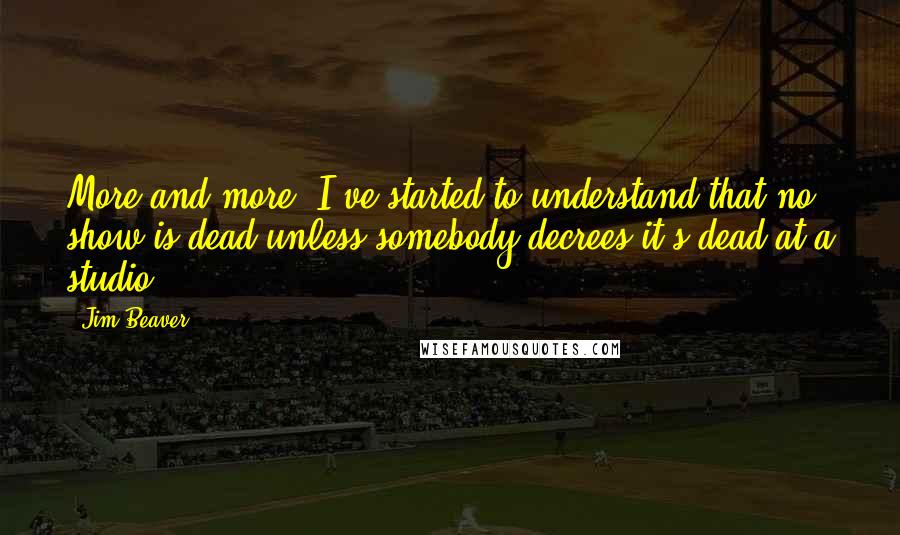 Jim Beaver Quotes: More and more, I've started to understand that no show is dead unless somebody decrees it's dead at a studio.