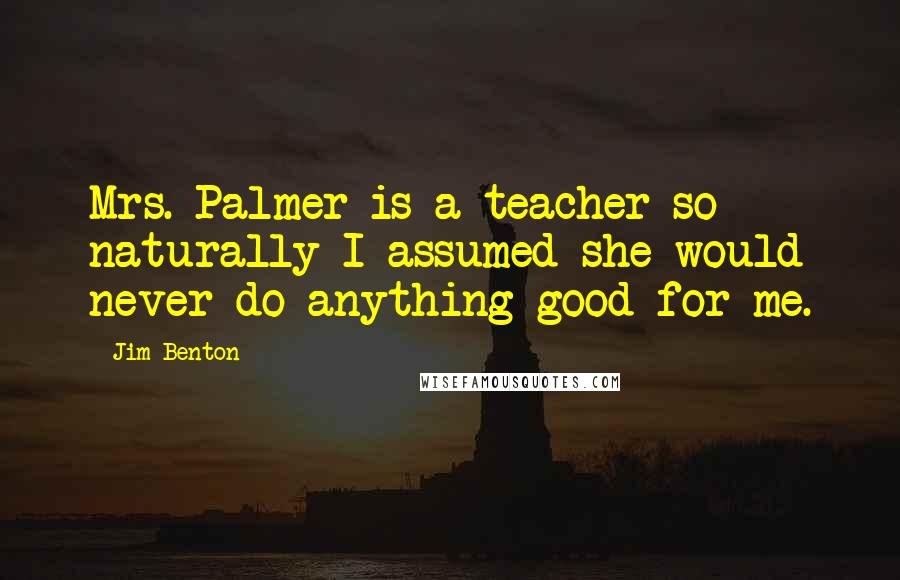 Jim Benton Quotes: Mrs. Palmer is a teacher so naturally I assumed she would never do anything good for me.