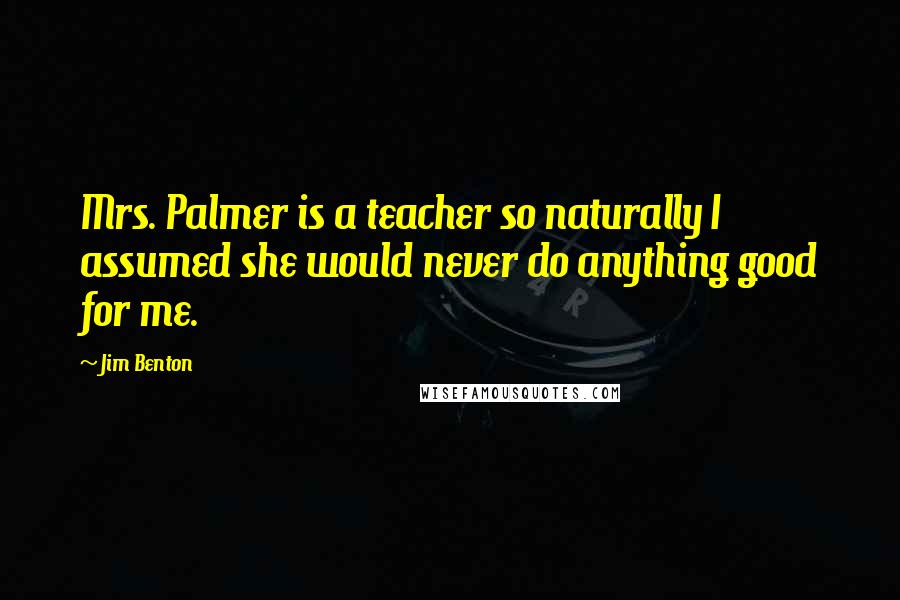 Jim Benton Quotes: Mrs. Palmer is a teacher so naturally I assumed she would never do anything good for me.