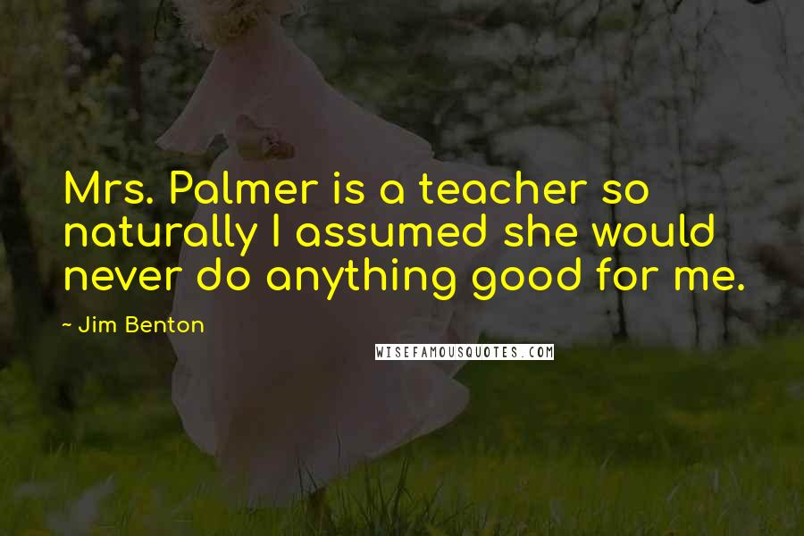 Jim Benton Quotes: Mrs. Palmer is a teacher so naturally I assumed she would never do anything good for me.