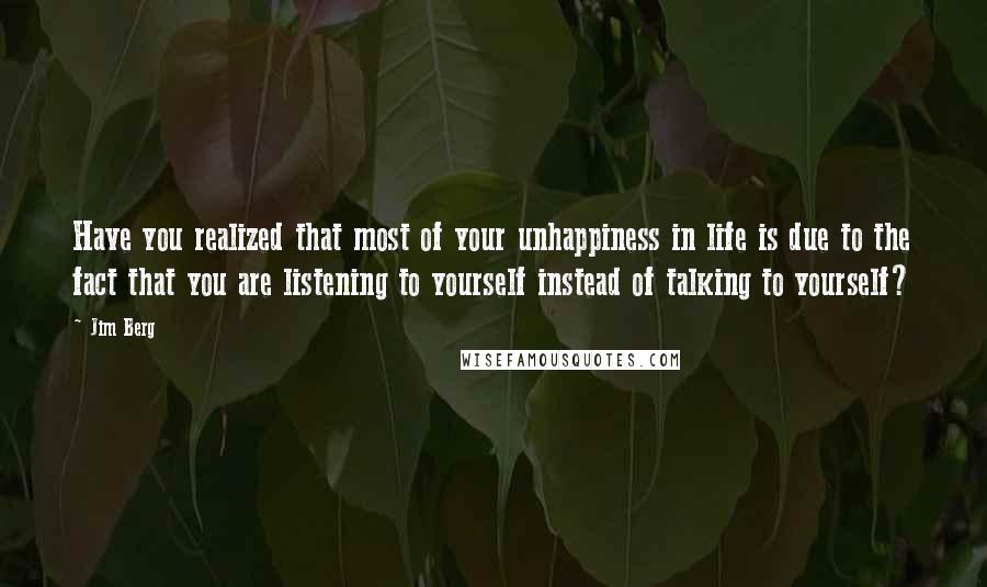 Jim Berg Quotes: Have you realized that most of your unhappiness in life is due to the fact that you are listening to yourself instead of talking to yourself?