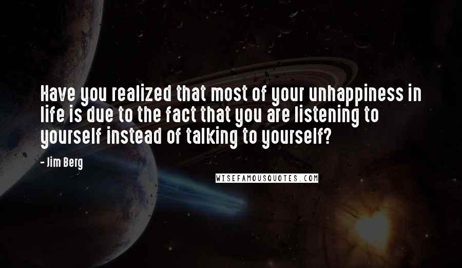Jim Berg Quotes: Have you realized that most of your unhappiness in life is due to the fact that you are listening to yourself instead of talking to yourself?