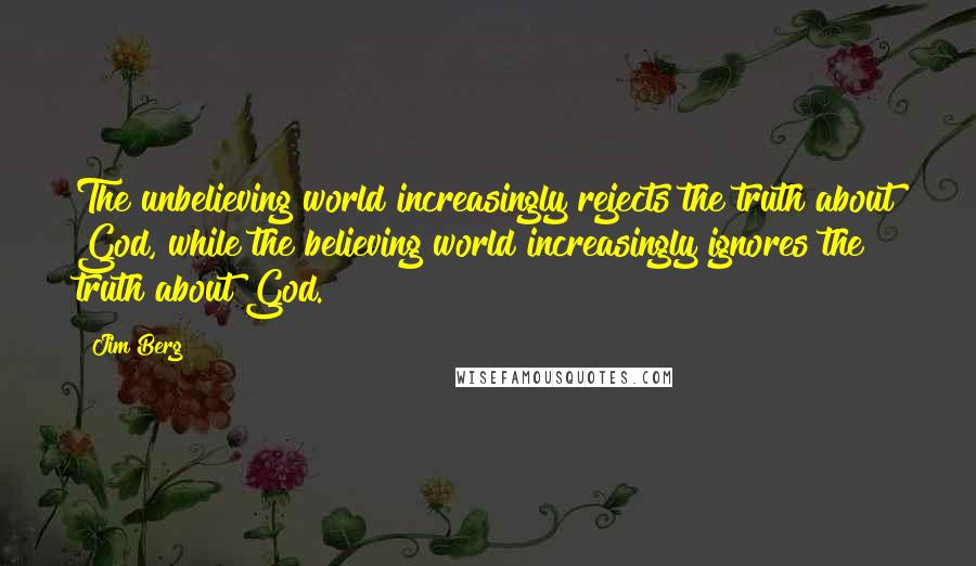 Jim Berg Quotes: The unbelieving world increasingly rejects the truth about God, while the believing world increasingly ignores the truth about God.