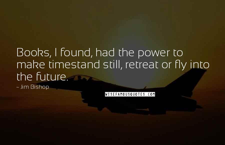 Jim Bishop Quotes: Books, I found, had the power to make timestand still, retreat or fly into the future.