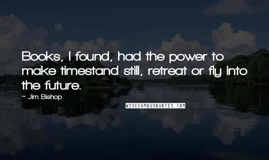 Jim Bishop Quotes: Books, I found, had the power to make timestand still, retreat or fly into the future.