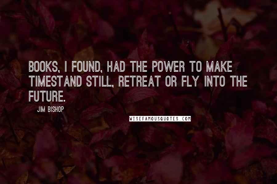 Jim Bishop Quotes: Books, I found, had the power to make timestand still, retreat or fly into the future.