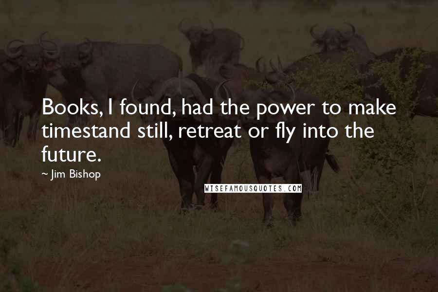 Jim Bishop Quotes: Books, I found, had the power to make timestand still, retreat or fly into the future.