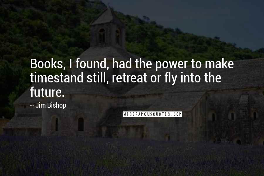 Jim Bishop Quotes: Books, I found, had the power to make timestand still, retreat or fly into the future.