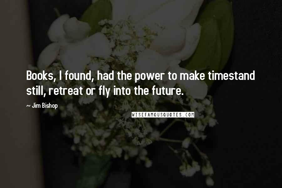 Jim Bishop Quotes: Books, I found, had the power to make timestand still, retreat or fly into the future.