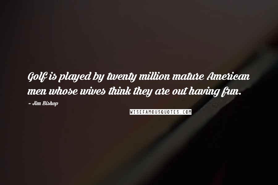 Jim Bishop Quotes: Golf is played by twenty million mature American men whose wives think they are out having fun.