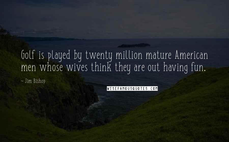 Jim Bishop Quotes: Golf is played by twenty million mature American men whose wives think they are out having fun.