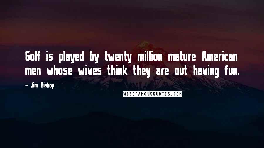Jim Bishop Quotes: Golf is played by twenty million mature American men whose wives think they are out having fun.