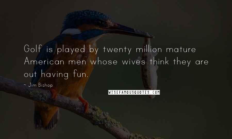 Jim Bishop Quotes: Golf is played by twenty million mature American men whose wives think they are out having fun.