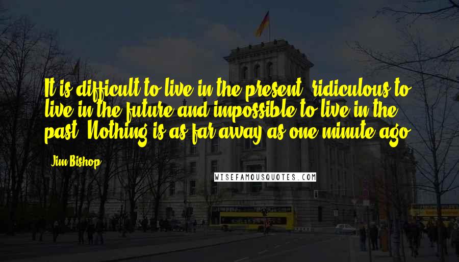 Jim Bishop Quotes: It is difficult to live in the present, ridiculous to live in the future and impossible to live in the past. Nothing is as far away as one minute ago.