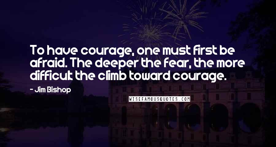 Jim Bishop Quotes: To have courage, one must first be afraid. The deeper the fear, the more difficult the climb toward courage.