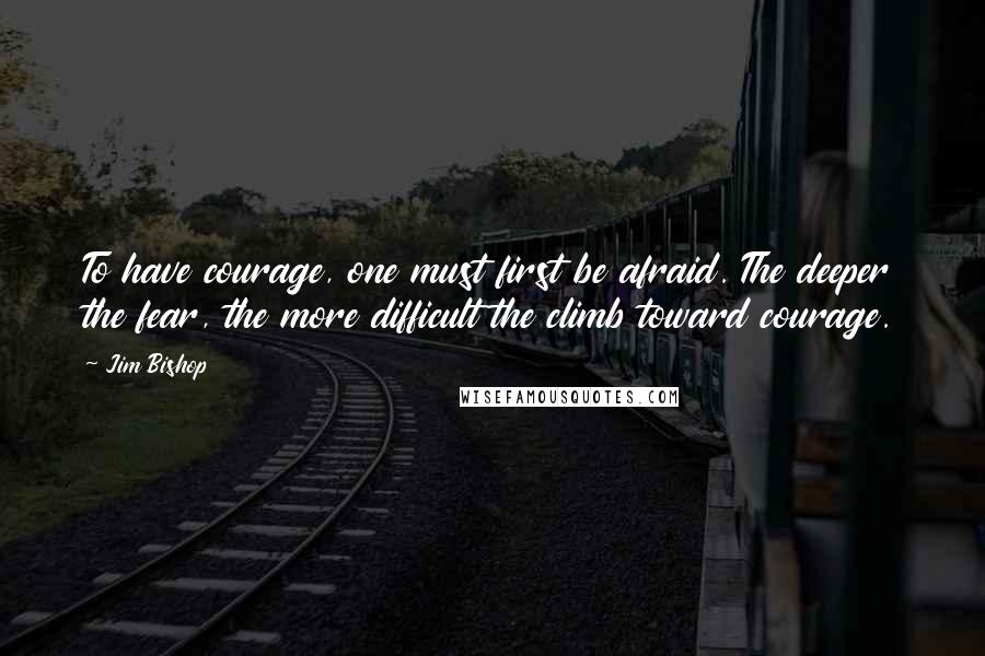 Jim Bishop Quotes: To have courage, one must first be afraid. The deeper the fear, the more difficult the climb toward courage.