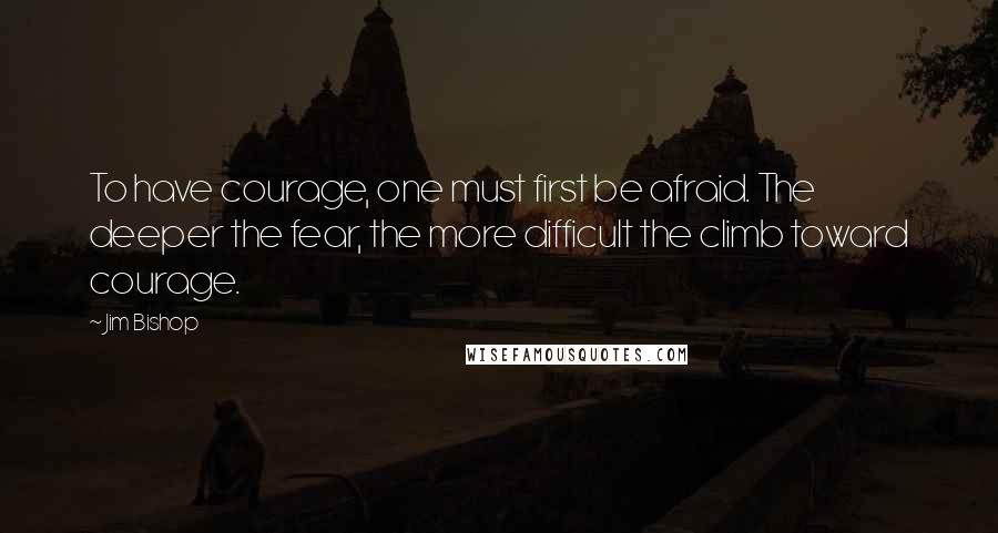 Jim Bishop Quotes: To have courage, one must first be afraid. The deeper the fear, the more difficult the climb toward courage.