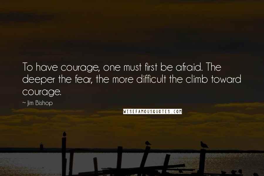 Jim Bishop Quotes: To have courage, one must first be afraid. The deeper the fear, the more difficult the climb toward courage.