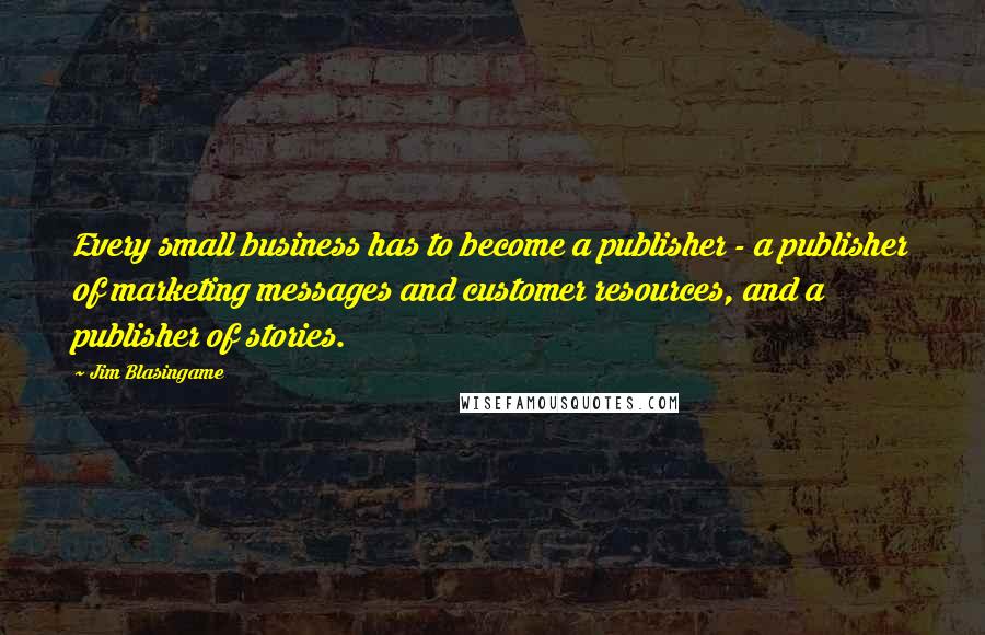 Jim Blasingame Quotes: Every small business has to become a publisher - a publisher of marketing messages and customer resources, and a publisher of stories.