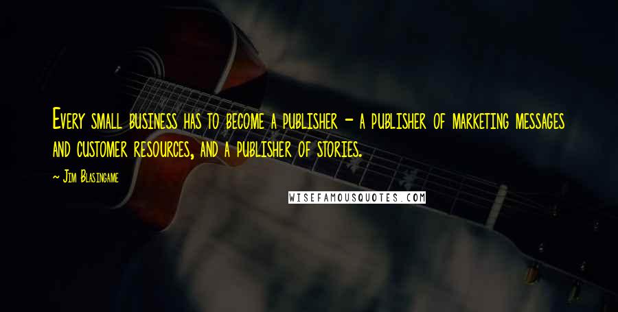 Jim Blasingame Quotes: Every small business has to become a publisher - a publisher of marketing messages and customer resources, and a publisher of stories.