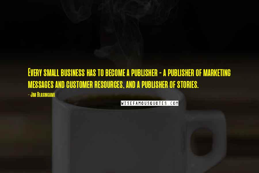 Jim Blasingame Quotes: Every small business has to become a publisher - a publisher of marketing messages and customer resources, and a publisher of stories.